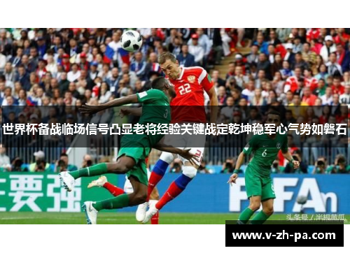 世界杯备战临场信号凸显老将经验关键战定乾坤稳军心气势如磐石