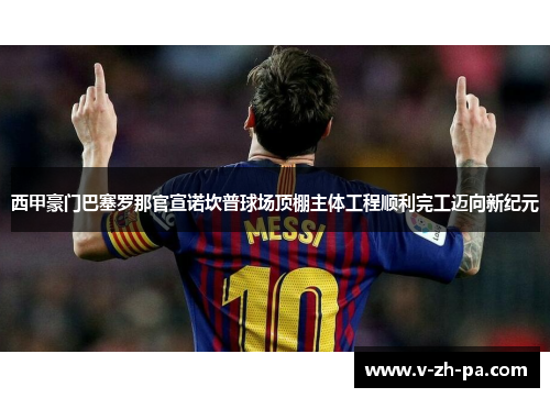 西甲豪门巴塞罗那官宣诺坎普球场顶棚主体工程顺利完工迈向新纪元 西甲豪门巴塞罗那官宣诺坎普球场顶棚主体工程顺利完工迈向新纪元