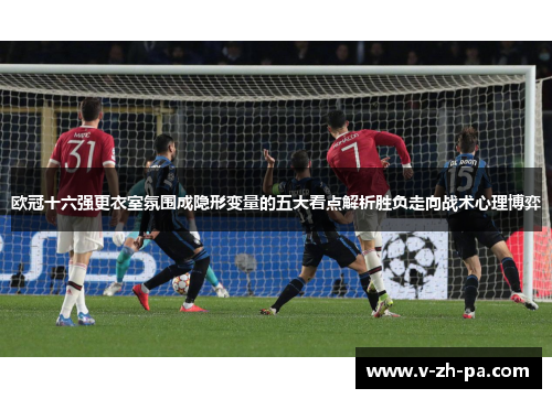 欧冠十六强更衣室氛围成隐形变量的五大看点解析胜负走向战术心理博弈